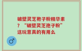 破壁灵芝袍子粉精华素？“破壁灵芝孢子粉”这玩意真的有用么