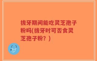 拔牙期间能吃灵芝孢子粉吗(拔牙时可否食灵芝孢子粉？)