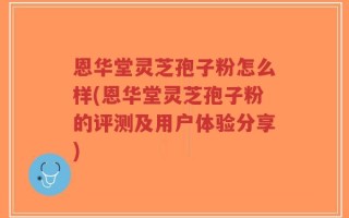 恩华堂灵芝孢子粉怎么样(恩华堂灵芝孢子粉的评测及用户体验分享)