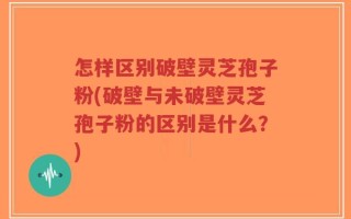 怎样区别破壁灵芝孢子粉(破壁与未破壁灵芝孢子粉的区别是什么？)