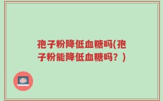 孢子粉降低血糖吗(孢子粉能降低血糖吗？)