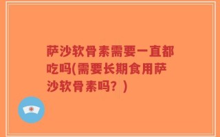 萨沙软骨素需要一直都吃吗(需要长期食用萨沙软骨素吗？)