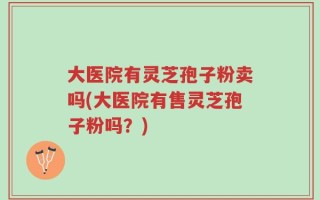 大医院有灵芝孢子粉卖吗(大医院有售灵芝孢子粉吗？)