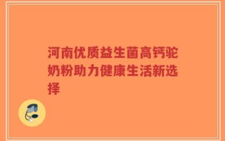 河南优质益生菌高钙驼奶粉助力健康生活新选择
