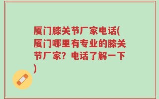 厦门膝关节厂家电话(厦门哪里有专业的膝关节厂家？电话了解一下)