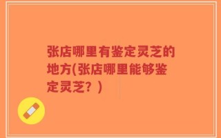张店哪里有鉴定灵芝的地方(张店哪里能够鉴定灵芝？)