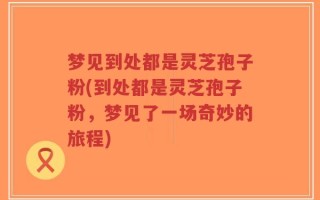 梦见到处都是灵芝孢子粉(到处都是灵芝孢子粉，梦见了一场奇妙的旅程)