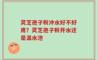 灵芝孢子粉冲水好不好用？灵芝孢子粉开水还是温水泡