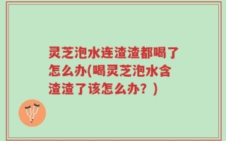 灵芝泡水连渣渣都喝了怎么办(喝灵芝泡水含渣渣了该怎么办？)