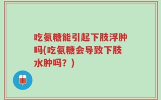 吃氨糖能引起下肢浮肿吗(吃氨糖会导致下肢水肿吗？)