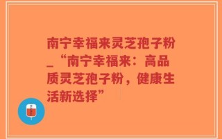南宁幸福来灵芝孢子粉_“南宁幸福来：高品质灵芝孢子粉，健康生活新选择”