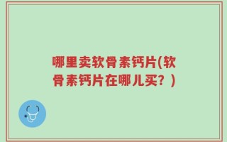 哪里卖软骨素钙片(软骨素钙片在哪儿买？)