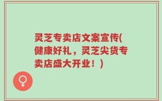 灵芝专卖店文案宣传(健康好礼，灵芝尖货专卖店盛大开业！)