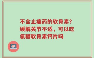 不含止痛药的软骨素？缓解关节不适，可以吃氨糖软骨素钙片吗