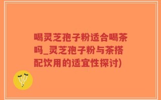 喝灵芝孢子粉适合喝茶吗_灵芝孢子粉与茶搭配饮用的适宜性探讨)