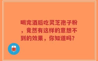 喝完酒后吃灵芝孢子粉，竟然有这样的意想不到的效果，你知道吗？