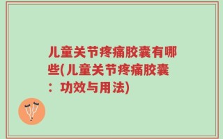 儿童关节疼痛胶囊有哪些(儿童关节疼痛胶囊：功效与用法)