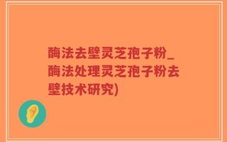 酶法去壁灵芝孢子粉_酶法处理灵芝孢子粉去壁技术研究)