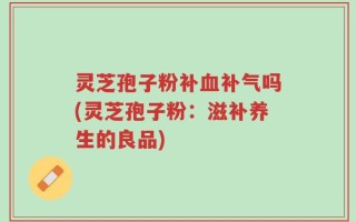 灵芝孢子粉补血补气吗(灵芝孢子粉：滋补养生的良品)