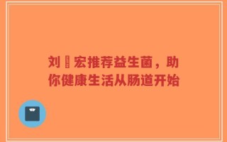 刘畊宏推荐益生菌，助你健康生活从肠道开始