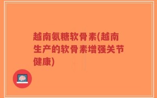 越南氨糖软骨素(越南生产的软骨素增强关节健康)