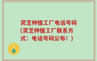 灵芝种植工厂电话号码(灵芝种植工厂联系方式：电话号码公布！)