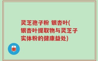 灵芝孢子粉 银杏叶(银杏叶提取物与灵芝子实体粉的健康益处)