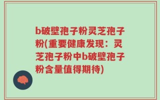 b破壁孢子粉灵芝孢子粉(重要健康发现：灵芝孢子粉中b破壁孢子粉含量值得期待)