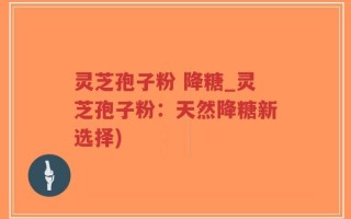 灵芝孢子粉 降糖_灵芝孢子粉：天然降糖新选择)