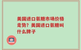 美国进口氨糖市场价格走势？美国进口氨糖叫什么牌子