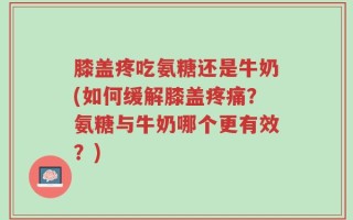 膝盖疼吃氨糖还是牛奶(如何缓解膝盖疼痛？氨糖与牛奶哪个更有效？)