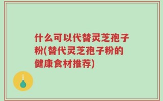 什么可以代替灵芝孢子粉(替代灵芝孢子粉的健康食材推荐)