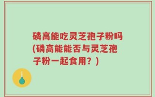 磷高能吃灵芝孢子粉吗(磷高能能否与灵芝孢子粉一起食用？)