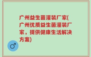 广州益生菌灌装厂家(广州优质益生菌灌装厂家，提供健康生活解决方案)