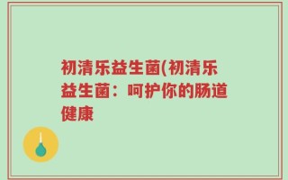 初清乐益生菌(初清乐益生菌：呵护你的肠道健康