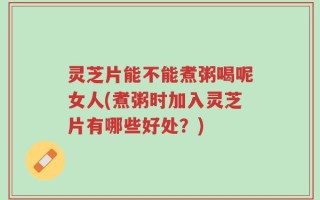 灵芝片能不能煮粥喝呢女人(煮粥时加入灵芝片有哪些好处？)