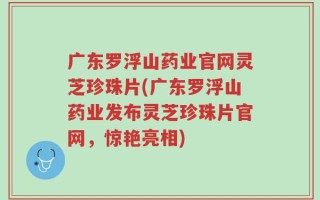 广东罗浮山药业官网灵芝珍珠片(广东罗浮山药业发布灵芝珍珠片官网，惊艳亮相)