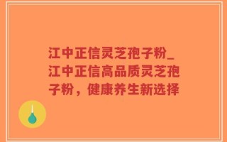 江中正信灵芝孢子粉_江中正信高品质灵芝孢子粉，健康养生新选择