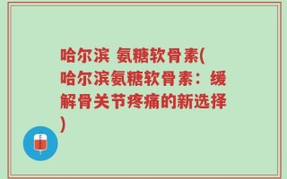 哈尔滨 氨糖软骨素(哈尔滨氨糖软骨素：缓解骨关节疼痛的新选择)