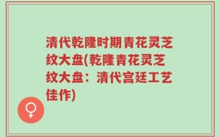 清代乾隆时期青花灵芝纹大盘(乾隆青花灵芝纹大盘：清代宫廷工艺佳作)