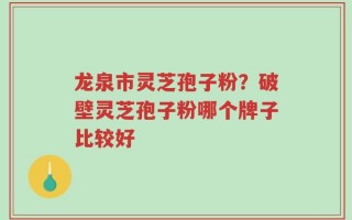 龙泉市灵芝孢子粉？破壁灵芝孢子粉哪个牌子比较好