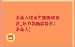 老年人吃乐力氨糖软骨素_乐力氨糖软骨素：老年人)