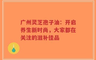 广州灵芝孢子油：开启养生新时尚，大家都在关注的滋补佳品