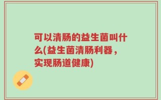 可以清肠的益生菌叫什么(益生菌清肠利器，实现肠道健康)