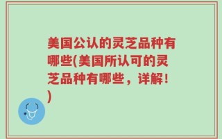 美国公认的灵芝品种有哪些(美国所认可的灵芝品种有哪些，详解！)