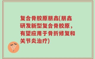 复合骨胶原朋鑫(朋鑫研发新型复合骨胶原，有望应用于骨折修复和关节炎治疗)