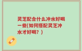 灵芝配合什么冲水好喝一些(如何搭配灵芝冲水才好喝？)