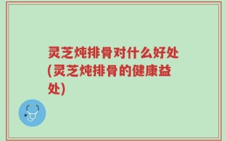 灵芝炖排骨对什么好处(灵芝炖排骨的健康益处)