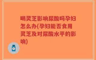喝灵芝影响尿酸吗孕妇怎么办(孕妇能否食用灵芝及对尿酸水平的影响)