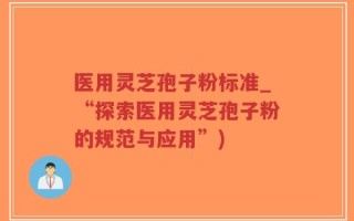 医用灵芝孢子粉标准_“探索医用灵芝孢子粉的规范与应用”)